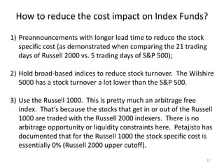 How to reduce the cost impact on Index Funds?
17
1) Preannouncements with longer lead time to reduce the stock
specific cost (as demonstrated when comparing the 21 trading
days of Russell 2000 vs. 5 trading days of S&P 500);
2) Hold broad-based indices to reduce stock turnover. The Wilshire
5000 has a stock turnover a lot lower than the S&P 500.
3) Use the Russell 1000. This is pretty much an arbitrage free
index. That’s because the stocks that get in or out of the Russell
1000 are traded with the Russell 2000 indexers. There is no
arbitrage opportunity or liquidity constraints here. Petajisto has
documented that for the Russell 1000 the stock specific cost is
essentially 0% (Russell 2000 upper cutoff).
 
