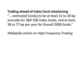 Trading ahead of index fund rebalancing
“… estimated [costs] to be at least 21 to 28 bp
annually for S&P 500 index funds, and at least
38 to 77 bp per year for Russell 2000 funds.”
Wikipedia article on High Frequency Trading
2
 