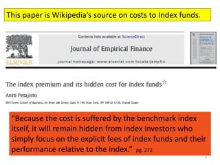 4
This paper is Wikipedia’s source on costs to Index funds.
“Because the cost is suffered by the benchmark index
itself, it will remain hidden from index investors who
simply focus on the explicit fees of index funds and their
performance relative to the index.” pg. 272
 