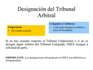 Designación del Tribunal Arbitral Unipersonal De común acuerdo Colegiado (3 Árbitros) Cada parte designa un árbitro y éstos al Presidente. Si no hay acuerdo respecto el Tribunal Unipersonal o si no se designa algún Árbitro del Tribunal Colegiado, OSCE designa a solicitud de parte. IMPORTANTE:  Las designaciones efectuada por el OSCE son definitivas e inimpugnables. 