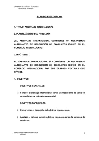 UNIVERSIDAD NACIONAL DE TUMBES
     ESCUELA DE DERECHO




                            PLAN DE INVESTIGACIÓN




1. TITULO: ARBITRAJE INTERNACIONAL


2. PLANTEAMIENTO DEL PROBLEMA


¿EL ARBITRAJE INTERNACIONAL COMPRENDE UN MECANISMOS
ALTERNATIVO DE RESOLUCION DE CONFLICTOS IDONEO EN EL
COMERCIO INTERNACIONAL?


3. HIPÓTESIS:


EL ARBITRAJE INTERNACIONAL SI COMPRENDE UN MECANISMOS
ALTERNATIVO DE RESOLUCION DE CONFLICTOS IDONEO EN EL
COMERCIO INTERNACIONAL POR SUS GRANDES VENTAJAS QUE
OFRECE.


4.- OBJETIVOS:


       OBJETIVOS GENERALES:


    Conocer el arbitraje internacional como un mecanismo de solución
       de conflictos de naturaleza comercial


       OBJETIVOS ESPECIFICOS:


    Comprender el desarrollo del arbitraje internacional.


    Analizar el rol que cumple arbitraje internacional en la solución de
       conflictos.




DERECHO DE COMERCIO EXTERIOR                                           1
      XII CICLO
 