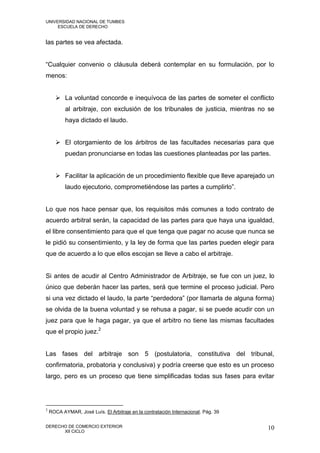 UNIVERSIDAD NACIONAL DE TUMBES
     ESCUELA DE DERECHO


las partes se vea afectada.


“Cualquier convenio o cláusula deberá contemplar en su formulación, por lo
menos:


       La voluntad concorde e inequívoca de las partes de someter el conflicto
           al arbitraje, con exclusión de los tribunales de justicia, mientras no se
           haya dictado el laudo.


       El otorgamiento de los árbitros de las facultades necesarias para que
           puedan pronunciarse en todas las cuestiones planteadas por las partes.


       Facilitar la aplicación de un procedimiento flexible que lleve aparejado un
           laudo ejecutorio, comprometiéndose las partes a cumplirlo”.


Lo que nos hace pensar que, los requisitos más comunes a todo contrato de
acuerdo arbitral serán, la capacidad de las partes para que haya una igualdad,
el libre consentimiento para que el que tenga que pagar no acuse que nunca se
le pidió su consentimiento, y la ley de forma que las partes pueden elegir para
que de acuerdo a lo que ellos escojan se lleve a cabo el arbitraje.


Si antes de acudir al Centro Administrador de Arbitraje, se fue con un juez, lo
único que deberán hacer las partes, será que termine el proceso judicial. Pero
si una vez dictado el laudo, la parte “perdedora” (por llamarla de alguna forma)
se olvida de la buena voluntad y se rehusa a pagar, si se puede acudir con un
juez para que le haga pagar, ya que el arbitro no tiene las mismas facultades
que el propio juez.2


Las fases del arbitraje son 5 (postulatoria, constitutiva del tribunal,
confirmatoria, probatoria y conclusiva) y podría creerse que esto es un proceso
largo, pero es un proceso que tiene simplificadas todas sus fases para evitar




2
    ROCA AYMAR, José Luís. El Arbitraje en la contratación Internacional. Pág. 39

DERECHO DE COMERCIO EXTERIOR                                                        10
      XII CICLO
 