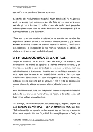 UNIVERSIDAD NACIONAL DE TUMBES
     ESCUELA DE DERECHO


corrupción y procesos largos llenos de burocracia.


El arbitraje sólo resolverá lo que las partes hayan demandado, y a mí, por una
parte me parece muy bueno, pero por otro lado se me hace un proceso
cerrado, ya que a lo mejor con la litis comenzada pueden surgir pequeños
detalles que el árbitro ya no se tomará la molestia de resolver puesto que no
fueron puestos en la fase postulatoria.


“Para que no se desnaturalice el arbitraje de su esencia más genuina, los
legisladores deberán establecer los mínimos recursos posibles y por causas
tasadas. Permitir la entrada a un excesivo abanico de recursos, admitiéndose
generosamente la interposición de los mismos, vulneraría el arbitraje, al
dilatarse en el tiempo como un pleito tradicional”


2. 1. INTERVENCIÓN JUDICIAL EN EL ARBITRAJE
Según lo dispuesto en el artículo 1415 del Código de Comercio, las
disposiciones del mismo se aplicarán al arbitraje comercial nacional, y al
internacional cuando el lugar del arbitraje se encuentre en territorio nacional,
salvo lo dispuesto en los tratados internacionales de que México sea parte o en
otras leyes que establezcan un procedimiento distinto o dispongan que
determinadas controversias no sean susceptibles de arbitraje. Asimismo,
establece que lo dispuesto por los artículos 1424 y 1425 se aplicará aun
cuando el lugar del arbitraje se encuentre fuera del territorio nacional.
3


Para determinar quien es el Juez competente, cuando se requiera intervención
judicial, lo será el Juez de Primera Instancia Federal o del orden común del
lugar donde se lleve acabo el arbitraje.


Sin embargo, hay una intervención Judicial restringida, según lo dispone LA
LEY GENERAL DE ARBITRAJE -                        LEY Nº 25472artículo 1421, que dice:
“Salvo disposición en contrario, en los asuntos que se rijan por el presente
título, no se requerirá intervención judicial”. Es restringido porque el Código de


3
    AGRURTO CORDOVA, Luís. El Arbitraje Internacional. Pág. 55

DERECHO DE COMERCIO EXTERIOR                                                        11
      XII CICLO
 