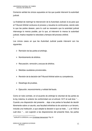 UNIVERSIDAD NACIONAL DE TUMBES
     ESCUELA DE DERECHO


Comercio señala los únicos supuestos en los que puede intervenir la autoridad
judicial.


La finalidad de restringir la intervención de la Autoridad Judicial, lo es para que
el Tribunal Arbitral conduzca el proceso y resuelva la controversia, siendo esto
lo que las partes desean, para lo cuál es necesario que la autoridad judicial
intervenga lo menos posible, por lo que, al intervenir lo menos la autoridad
judicial, implica respetar la velocidad y tiempos del proceso arbitral.
4


Los únicos casos en que las Autoridad Judicial puede intervenir son los
siguientes:


       Remisión de las partes al arbitraje.


       Nombramiento de árbitros.


       Recusación, remoción y excusa de árbitros.


       Medidas cautelares provisionales.


       Revisión de la decisión del Tribunal Arbitral sobre su competencia.


       Desahogo de pruebas.


       Ejecución, reconocimiento y nulidad del laudo.


Como en todo contrato, en el acuerdo de arbitraje la voluntad de las partes es
la ley máxima, lo anterior de conformidad con el artículo 1417 el cuál dice: “…
Cuando una disposición del presente… deje a las partes la facultad de decidir
libremente sobre un asunto, esa facultad entrañara la de autorizar a un tercero,
incluida una Institución, a que adopte la decisión e que se trate…”, y el 1435 el
cuál dice: “… con sujeción a las disposiciones del presente título, las partes

4
    AGRURTO CORDOVA, Luís. El Arbitraje Internacional. Pág. 63



DERECHO DE COMERCIO EXTERIOR                                                    12
      XII CICLO
 