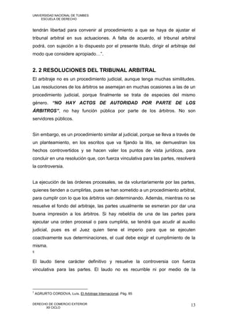 UNIVERSIDAD NACIONAL DE TUMBES
     ESCUELA DE DERECHO


tendrán libertad para convenir al procedimiento a que se haya de ajustar el
tribunal arbitral en sus actuaciones. A falta de acuerdo, el tribunal arbitral
podrá, con sujeción a lo dispuesto por el presente titulo, dirigir el arbitraje del
modo que considere apropiado…”.


2. 2 RESOLUCIONES DEL TRIBUNAL ARBITRAL
El arbitraje no es un procedimiento judicial, aunque tenga muchas similitudes.
Las resoluciones de los árbitros se asemejan en muchas ocasiones a las de un
procedimiento judicial, porque finalmente se trata de especies del mismo
género. “NO HAY ACTOS DE AUTORIDAD POR PARTE DE LOS
ÁRBITROS”, no hay función pública por parte de los árbitros. No son
servidores públicos.


Sin embargo, es un procedimiento similar al judicial, porque se lleva a través de
un planteamiento, en los escritos que va fijando la litis, se demuestran los
hechos controvertidos y se hacen valer los puntos de vista jurídicos, para
concluir en una resolución que, con fuerza vinculativa para las partes, resolverá
la controversia.


La ejecución de las órdenes procesales, se da voluntariamente por las partes,
quienes tienden a cumplirlas, pues se han sometido a un procedimiento arbitral,
para cumplir con lo que los árbitros van determinando. Además, mientras no se
resuelve el fondo del arbitraje, las partes usualmente se esmeran por dar una
buena impresión a los árbitros. Si hay rebeldía de una de las partes para
ejecutar una orden procesal o para cumplirla, se tendrá que acudir al auxilio
judicial, pues es el Juez quien tiene el imperio para que se ejecuten
coactivamente sus determinaciones, el cual debe exigir el cumplimiento de la
misma.
5


El laudo tiene carácter definitivo y resuelve la controversia con fuerza
vinculativa para las partes. El laudo no es recurrible ni por medio de la



5
    AGRURTO CORDOVA, Luís. El Arbitraje Internacional. Pág. 85

DERECHO DE COMERCIO EXTERIOR                                                    13
      XII CICLO
 