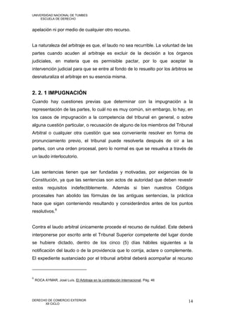 UNIVERSIDAD NACIONAL DE TUMBES
     ESCUELA DE DERECHO


apelación ni por medio de cualquier otro recurso.


La naturaleza del arbitraje es que, el laudo no sea recurrible. La voluntad de las
partes cuando acuden al arbitraje es excluir de la decisión a los órganos
judiciales, en materia que es permisible pactar, por lo que aceptar la
intervención judicial para que se entre al fondo de lo resuelto por los árbitros se
desnaturaliza el arbitraje en su esencia misma.


2. 2. 1 IMPUGNACIÓN
Cuando hay cuestiones previas que determinar con la impugnación a la
representación de las partes, lo cuál no es muy común, sin embargo, lo hay, en
los casos de impugnación a la competencia del tribunal en general, o sobre
alguna cuestión particular, o recusación de alguno de los miembros del Tribunal
Arbitral o cualquier otra cuestión que sea conveniente resolver en forma de
pronunciamiento previo, el tribunal puede resolverla después de oír a las
partes, con una orden procesal, pero lo normal es que se resuelva a través de
un laudo interlocutorio.


Las sentencias tienen que ser fundadas y motivadas, por exigencias de la
Constitución, ya que las sentencias son actos de autoridad que deben revestir
estos requisitos indefectiblemente. Además si bien nuestros Códigos
procesales han abolido las fórmulas de las antiguas sentencias, la práctica
hace que sigan conteniendo resultando y considerándos antes de los puntos
resolutivos.6


Contra el laudo arbitral únicamente procede el recurso de nulidad. Este deberá
interponerse por escrito ante el Tribunal Superior competente del lugar donde
se hubiere dictado, dentro de los cinco (5) días hábiles siguientes a la
notificación del laudo o de la providencia que lo corrija, aclare o complemente.
El expediente sustanciado por el tribunal arbitral deberá acompañar al recurso



6
    ROCA AYMAR, José Luís. El Arbitraje en la contratación Internacional. Pág. 46




DERECHO DE COMERCIO EXTERIOR                                                        14
      XII CICLO
 