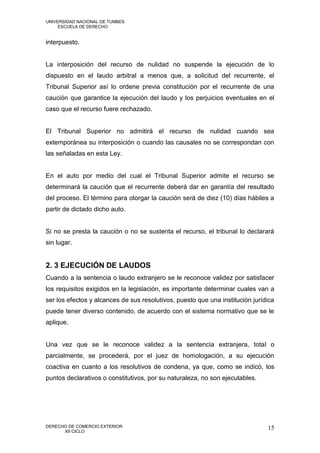 UNIVERSIDAD NACIONAL DE TUMBES
     ESCUELA DE DERECHO


interpuesto.


La interposición del recurso de nulidad no suspende la ejecución de lo
dispuesto en el laudo arbitral a menos que, a solicitud del recurrente, el
Tribunal Superior así lo ordene previa constitución por el recurrente de una
caución que garantice la ejecución del laudo y los perjuicios eventuales en el
caso que el recurso fuere rechazado.


El Tribunal Superior no admitirá el recurso de nulidad cuando sea
extemporánea su interposición o cuando las causales no se correspondan con
las señaladas en esta Ley.


En el auto por medio del cual el Tribunal Superior admite el recurso se
determinará la caución que el recurrente deberá dar en garantía del resultado
del proceso. El término para otorgar la caución será de diez (10) días hábiles a
partir de dictado dicho auto.


Si no se presta la caución o no se sustenta el recurso, el tribunal lo declarará
sin lugar.


2. 3 EJECUCIÓN DE LAUDOS
Cuando a la sentencia o laudo extranjero se le reconoce validez por satisfacer
los requisitos exigidos en la legislación, es importante determinar cuales van a
ser los efectos y alcances de sus resolutivos, puesto que una institución jurídica
puede tener diverso contenido, de acuerdo con el sistema normativo que se le
aplique.


Una vez que se le reconoce validez a la sentencia extranjera, total o
parcialmente, se procederá, por el juez de homologación, a su ejecución
coactiva en cuanto a los resolutivos de condena, ya que, como se indicó, los
puntos declarativos o constitutivos, por su naturaleza, no son ejecutables.




DERECHO DE COMERCIO EXTERIOR                                                   15
      XII CICLO
 