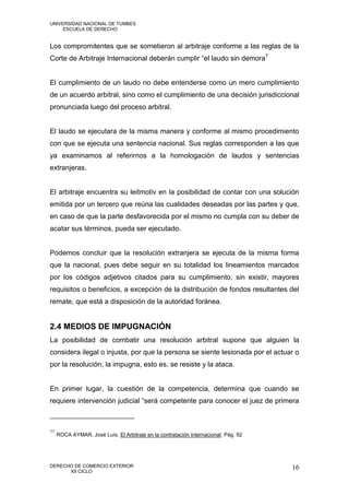 UNIVERSIDAD NACIONAL DE TUMBES
     ESCUELA DE DERECHO


Los compromitentes que se sometieron al arbitraje conforme a las reglas de la
Corte de Arbitraje Internacional deberán cumplir “el laudo sin demora7


El cumplimiento de un laudo no debe entenderse como un mero cumplimiento
de un acuerdo arbitral, sino como el cumplimiento de una decisión jurisdiccional
pronunciada luego del proceso arbitral.


El laudo se ejecutara de la misma manera y conforme al mismo procedimiento
con que se ejecuta una sentencia nacional. Sus reglas corresponden a las que
ya examinamos al referirnos a la homologación de laudos y sentencias
extranjeras.


El arbitraje encuentra su leitmotiv en la posibilidad de contar con una solución
emitida por un tercero que reúna las cualidades deseadas por las partes y que,
en caso de que la parte desfavorecida por el mismo no cumpla con su deber de
acatar sus términos, pueda ser ejecutado.


Podemos concluir que la resolución extranjera se ejecuta de la misma forma
que la nacional, pues debe seguir en su totalidad los lineamientos marcados
por los códigos adjetivos citados para su cumplimiento, sin existir, mayores
requisitos o beneficios, a excepción de la distribución de fondos resultantes del
remate, que está a disposición de la autoridad foránea.


2.4 MEDIOS DE IMPUGNACIÓN
La posibilidad de combatir una resolución arbitral supone que alguien la
considera ilegal o injusta, por que la persona se siente lesionada por el actuar o
por la resolución, la impugna, esto es, se resiste y la ataca.


En primer lugar, la cuestión de la competencia, determina que cuando se
requiere intervención judicial “será competente para conocer el juez de primera



77
     ROCA AYMAR, José Luís. El Arbitraje en la contratación Internacional. Pág. 92




DERECHO DE COMERCIO EXTERIOR                                                         16
      XII CICLO
 