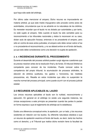 UNIVERSIDAD NACIONAL DE TUMBES
     ESCUELA DE DERECHO


que haya sido sede del arbitraje.


Por último cabe mencionar el amparo; Dicho recurso es improcedente en
materia arbitral, ya que este medio impugnativo sólo procede contra actos de
autoridades, circunstancia que no se advierte en la naturaleza de los árbitros.
Es menester recordar que el laudo no es dictado por autoridades y por tanto,
no está sujeto al amparo. Sólo cuando el laudo ha sido sometido para su
reconocimiento a los tribunales nacionales y éstos lo reconocen en su caso,
dictan auto de ejecución forzosa, entonces sí es procedente el amparo, pero
sólo en contra de esos actos judiciales; el amparo solo debe versar sobre si fue
o no procedente el reconocimiento, y no se deberá entrar en el fondo del laudo,
ya que esto debe considerarse como una decisión no sujeta de apelación.


2. 4. 1 INCIDENCIAS DURANTE EL PROCEDIMIENTO
Durante el desarrollo del proceso arbitral pueden surgir algunas cuestiones que
es preciso resolver antes de la resolución final y de fondo. El tribunal Arbitral es
competente para conocer de los incidentes. Puede conocer sobre la
competencia del propio tribunal, la acumulación de procesos arbitrales, la
elección de árbitros sustitutos, los gastos u honorarios, las medidas
precautorias, etc. Resalta en estos incidentes que ellos no suspenden la
marcha normal del proceso principal, como puede ocurrir con el proceso judicial
estatal.


2.5 RECURSOS APLICABLES AL LAUDO
Los únicos recursos aplicables al laudo son la nulidad, reconocimiento y
ejecución. En general en el arbitraje no existe una segunda instancia, las
únicas excepciones a este principio se presentan cuando las partes lo pacten
en forma expresa o que el reglamento de arbitraje así lo establezca.


Existe una diferencia conceptual entre, la apelación, por un lado, y los recursos
existentes en relación con los laudos. Su diferente naturaleza obedece a que
un recurso de apelación examina el fondo del laudo, es decir, tanto los hechos
como el derecho, y el Tribunal que realice dicha revisión tiene la facultad de


DERECHO DE COMERCIO EXTERIOR                                                     18
      XII CICLO
 