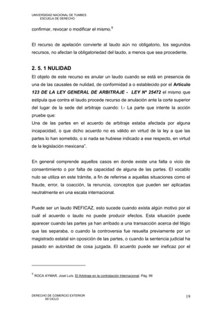 UNIVERSIDAD NACIONAL DE TUMBES
     ESCUELA DE DERECHO


confirmar, revocar o modificar el mismo.9


El recurso de apelación convierte al laudo aún no obligatorio, los segundos
recursos, no afectan la obligatoriedad del laudo, a menos que sea procedente.


2. 5. 1 NULIDAD
El objeto de este recurso es anular un laudo cuando se está en presencia de
una de las causales de nulidad, de conformidad a o establecido por el Artículo
123 DE LA LEY GENERAL DE ARBITRAJE - LEY Nº 25472 el mismo que
estipula que contra el laudo procede recurso de anulación ante la corte superior
del lugar de la sede del arbitraje cuando: I.- La parte que intente la acción
pruebe que:
Una de las partes en el acuerdo de arbitraje estaba afectada por alguna
incapacidad, o que dicho acuerdo no es válido en virtud de la ley a que las
partes lo han sometido, o si nada se hubiese indicado a ese respecto, en virtud
de la legislación mexicana”.


En general comprende aquellos casos en donde existe una falta o vicio de
consentimiento o por falta de capacidad de alguna de las partes. El vocablo
nulo se utiliza en este trámite, a fin de referirse a aquellas situaciones como el
fraude, error, la coacción, la renuncia, conceptos que pueden ser aplicadas
neutralmente en una escala internacional.


Puede ser un laudo INEFICAZ, esto sucede cuando exista algún motivo por el
cuál el acuerdo o laudo no puede producir efectos. Esta situación puede
aparecer cuando las partes ya han arribado a una transacción acerca del litigio
que las separaba, o cuando la controversia fue resuelta previamente por un
magistrado estatal sin oposición de las partes, o cuando la sentencia judicial ha
pasado en autoridad de cosa juzgada. El acuerdo puede ser ineficaz por el




9
    ROCA AYMAR, José Luís. El Arbitraje en la contratación Internacional. Pág. 99




DERECHO DE COMERCIO EXTERIOR                                                        19
      XII CICLO
 