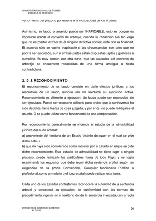 UNIVERSIDAD NACIONAL DE TUMBES
     ESCUELA DE DERECHO


vencimiento del plazo, o por muerte o la incapacidad de los árbitros.


Asimismo, un laudo o acuerdo puede ser INAPICABLE, esto es porque es
imposible aplicar el convenio de arbitraje, cuando su redacción sea tan vaga
que no es posible extraer de él ninguna directiva consecuente con su finalidad.
El acuerdo sólo se vuelve inaplicable si las circunstancias son tales que no
podría ser ejecutado, aun si ambas partes están dispuestas, aptas y gustosas a
cumplirlo. Es muy común, por otra parte, que las cláusulas del convenio de
arbitraje se encuentren redactadas de una forma ambigua o hasta
contradictoria.


2. 5. 2 RECONOCIMIENTO
El reconocimiento de un laudo consiste en darle efectos jurídicos a los
resolutivos de un laudo, aunque ello no involucre su ejecución activa.
Reconocimiento es diferente a ejecución; Un laudo puede ser reconocido sin
ser ejecutado. Puede ser necesario utilizarlo para probar que la controversia ha
sido decidida, tiene fuerza de cosa juzgada, y por ende, no puede re-litigarse el
asunto. O se puede utilizar como fundamento de una compensación.


Por reconocimiento generalmente se entiende el estudio de la admisibilidad
jurídica del laudo arbitral:
a) proveniente del territorio de un Estado distinto de aquel en el cual se pide
dicho acto, o
b) que no haya sido considerado como nacional por el Estado en el que se pide
dicho reconocimiento. Este estudio de admisibilidad no tiene lugar a ningún
proceso, puede realizarlo los particulares fuera de todo litigio, y se logra
examinando los requisitos que debe reunir dicha sentencia arbitral según las
exigencias de la propia Convención. Cualquier funcionario Público o
profesional, como un notario o el juez estatal puede realizar esta tarea.


Cada uno de los Estados contratantes reconocerá la autoridad de la sentencia
arbitral y concederá su ejecución, de conformidad con las normas de
procedimiento vigente en el territorio donde la sentencia invocada, con arreglo


DERECHO DE COMERCIO EXTERIOR                                                  20
      XII CICLO
 