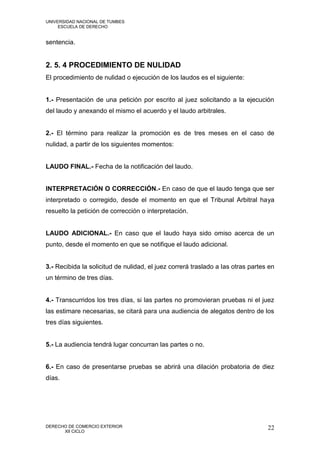 UNIVERSIDAD NACIONAL DE TUMBES
     ESCUELA DE DERECHO


sentencia.


2. 5. 4 PROCEDIMIENTO DE NULIDAD
El procedimiento de nulidad o ejecución de los laudos es el siguiente:


1.- Presentación de una petición por escrito al juez solicitando a la ejecución
del laudo y anexando el mismo el acuerdo y el laudo arbitrales.


2.- El término para realizar la promoción es de tres meses en el caso de
nulidad, a partir de los siguientes momentos:


LAUDO FINAL.- Fecha de la notificación del laudo.


INTERPRETACIÓN O CORRECCIÓN.- En caso de que el laudo tenga que ser
interpretado o corregido, desde el momento en que el Tribunal Arbitral haya
resuelto la petición de corrección o interpretación.


LAUDO ADICIONAL.- En caso que el laudo haya sido omiso acerca de un
punto, desde el momento en que se notifique el laudo adicional.


3.- Recibida la solicitud de nulidad, el juez correrá traslado a las otras partes en
un término de tres días.


4.- Transcurridos los tres días, si las partes no promovieran pruebas ni el juez
las estimare necesarias, se citará para una audiencia de alegatos dentro de los
tres días siguientes.


5.- La audiencia tendrá lugar concurran las partes o no.


6.- En caso de presentarse pruebas se abrirá una dilación probatoria de diez
días.




DERECHO DE COMERCIO EXTERIOR                                                     22
      XII CICLO
 