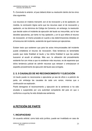UNIVERSIDAD NACIONAL DE TUMBES
     ESCUELA DE DERECHO


7.- Concluido lo anterior, el juez deberá dictar su resolución dentro de los cinco
días siguientes.


Los recursos en materia mercantil, son el de revocación y el de apelación, en
medida, la conclusión lógica sería que los recursos sean el de revocación y
apelación, en los términos de Código de Comercio, sin embargo, la resolución
que decide sobre el incidente de ejecución del laudo es irrecurrible, así lo han
decidido ejecutorias, por tanto no hay apelación, y en lo que refiere al recurso
de revocación, el mismo procede en cuanto a las determinaciones dictadas en
el transcurso del incidente, sostenido de igual manera por ejecutorias.


Existen tesis que sostienen que para los actos intra-procesales del incidente
puede entablarse el recurso de revocación. Esta tendencia es lamentable
puesto que resta finalidad al laudo y fue dicha finalidad lo que las partes
buscaron al acudir al arbitraje. Más aun, la utilización del procedimiento
existente fue con miras a que no existieran más recursos, es de esperarse que
dicha tendencia judicial de admitir recursos que retrasen o entorpezcan el
expedito procedimiento de ejecución del laudo sea corregida.


2. 5. 5 CAUSALES DE NO RECONOCIMIENTO Y EJECUCIÓN
Un laudo puede no reconocerse o ejecutarse ya sea de oficio o a petición de
parte, sin embargo las causales de cada uno varían, mismas que a
continuación se explicarán.
Podrá denegarse el reconocimiento y ejecución de la sentencia si ha sido
anulada o suspendida por una autoridad competente del país en que o
conforme a cuya ley ha sido dictada esa sentencia.




A PETICIÓN DE PARTE


1. INCAPACIDAD
Un acuerdo arbitral, como todo acto jurídico, puede ser invalidado en caso de

DERECHO DE COMERCIO EXTERIOR                                                   23
      XII CICLO
 