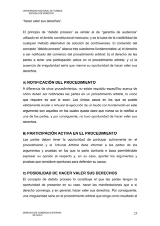 UNIVERSIDAD NACIONAL DE TUMBES
     ESCUELA DE DERECHO


“hacer valer sus derechos”.


El principio de “debido proceso” es similar al de “garantía de audiencia”
utilizado en el ámbito constitucional mexicano, y es la base de la credibilidad de
cualquier método alternativo de solución de controversias. El contenido del
concepto “debido proceso” abarca tres cuestiones fundamentales: a) el derecho
a ser notificado del comienzo del procedimiento arbitral; b) el derecho de las
partes a tener una participación activa en el procedimiento arbitral, y c) la
ausencia de irregularidad sería que merme su oportunidad de hacer valer sus
derechos.


A) NOTIFICACIÓN DEL PROCEDIMIENTO
A diferencia de otros procedimientos, no existe requisito específico acerca de
cómo deben ser notificadas las partes en un procedimiento arbitral, lo único
que requiere es que lo sean. Los únicos casos en los que se puede
válidamente anular o rehusar la ejecución de un laudo con fundamento en este
argumento son aquellos en los cuales queda claro que nunca se le notificó a
una de las partes, y por consiguiente, no tuvo oportunidad de hacer valer sus
derechos.


B) PARTICIPACIÓN ACTIVA EN EL PROCEDIMIENTO
Las partes deben tener la oportunidad de participar activamente en el
procedimiento y el Tribunal Arbitral debe informar a las partes de los
argumentos y pruebas en los que la parte contraria e basa permitiéndole
expresar su opinión al respecto y, en su caso, aportar los argumentos y
pruebas que considere oportunas para defender su causa.


C) POSIBILIDAD DE HACER VALER SUS DERECHOS
El concepto de debido proceso lo constituye el que las partes tengan la
oportunidad de presentar en su caso, hacer las manifestaciones que a sí
derecho convenga, y en general, hacer valer sus derechos. Por consiguiente,
una irregularidad seria en el procedimiento arbitral que tenga como resultado el




DERECHO DE COMERCIO EXTERIOR                                                   25
      XII CICLO
 