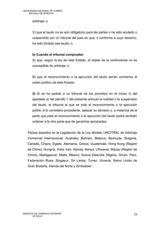 UNIVERSIDAD NACIONAL DE TUMBES
     ESCUELA DE DERECHO


       arbitraje; o


       V) que el laudo no es aún obligatorio para las partes o ha sido anulado o
       suspendido por un tribunal del país en que, o conforme a cuyo derecho,
       ha sido dictado ese laudo; o


       b) Cuando el tribunal compruebe:
       A) que, según la ley de este Estado, el objeto de la controversia no es
       susceptible de arbitraje; o


       B) que el reconocimiento o la ejecución del laudo serían contrarios al
       orden público de este Estado.


       2) Si se ha pedido a un tribunal de los previstos en el inciso v) del
       apartado a) del párrafo 1 del presente artículo la nulidad o la suspensión
       del laudo, el tribunal al que se pide el reconocimiento o la ejecución
       podrá, si lo considera procedente, aplazar su decisión y, a instancia de la
       parte que pida el reconocimiento o la ejecución del laudo podrá también
       ordenar a la otra parte que de garantías apropiadas.


   Países basados en la Legislación de la Ley Modelo UNCITRAL de Arbitraje
   Comercial Internacional: Australia, Bahrain, Belarus, Bermuda, Bulgaria,
   Canadá, Chipre, Egipto, Alemania, Grecia, Guatemala, Hong Kong (Región
   de China), Hungría, India, Irán, Irlanda, Kenya, Lithuania, Macau (Región de
   China), Madagascar, Malta, México, Nueva Zelandia, Nigeria, Oman, Perú,
   Federación Rusa, Singapur, Sri Lanka, Tunez, Ucrania, Reino Unido de
   Gran Bretaña, Irlanda del Norte y Zimbabwe”.




DERECHO DE COMERCIO EXTERIOR                                                   28
      XII CICLO
 