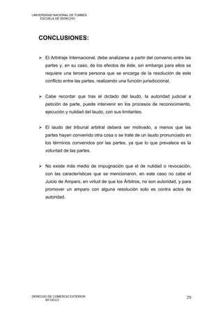 UNIVERSIDAD NACIONAL DE TUMBES
     ESCUELA DE DERECHO




   CONCLUSIONES:


    El Arbitraje Internacional, debe analizarse a partir del convenio entre las
       partes y, en su caso, de los efectos de éste, sin embargo para ellos se
       requiere una tercera persona que se encarga de la resolución de este
       conflicto entre las partes, realizando una función jurisdiccional.


    Cabe recordar que tras el dictado del laudo, la autoridad judicial a
       petición de parte, puede intervenir en los procesos de reconocimiento,
       ejecución y nulidad del laudo, con sus limitantes.


    El laudo del tribunal arbitral deberá ser motivado, a menos que las
       partes hayan convenido otra cosa o se trate de un laudo pronunciado en
       los términos convenidos por las partes, ya que lo que prevalece es la
       voluntad de las partes.


    No existe más medio de impugnación que el de nulidad o revocación,
       con las características que se mencionaron, en este caso no cabe el
       Juicio de Amparo, en virtud de que los Árbitros, no son autoridad, y para
       promover un amparo con alguna resolución solo es contra actos de
       autoridad.




DERECHO DE COMERCIO EXTERIOR                                                 29
      XII CICLO
 