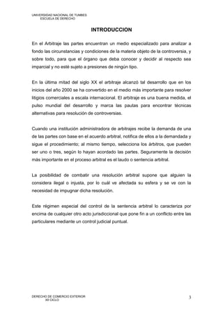 UNIVERSIDAD NACIONAL DE TUMBES
     ESCUELA DE DERECHO


                                 INTRODUCCION

En el Arbitraje las partes encuentran un medio especializado para analizar a
fondo las circunstancias y condiciones de la materia objeto de la controversia, y
sobre todo, para que el órgano que deba conocer y decidir al respecto sea
imparcial y no esté sujeto a presiones de ningún tipo.


En la última mitad del siglo XX el arbitraje alcanzó tal desarrollo que en los
inicios del año 2000 se ha convertido en el medio más importante para resolver
litigios comerciales a escala internacional. El arbitraje es una buena medida, el
pulso mundial del desarrollo y marca las pautas para encontrar técnicas
alternativas para resolución de controversias.


Cuando una institución administradora de arbitrajes recibe la demanda de una
de las partes con base en el acuerdo arbitral, notifica de ellos a la demandada y
sigue el procedimiento; al mismo tiempo, selecciona los árbitros, que pueden
ser uno o tres, según lo hayan acordado las partes. Seguramente la decisión
más importante en el proceso arbitral es el laudo o sentencia arbitral.


La posibilidad de combatir una resolución arbitral supone que alguien la
considera ilegal o injusta, por lo cuál ve afectada su esfera y se ve con la
necesidad de impugnar dicha resolución.


Este régimen especial del control de la sentencia arbitral lo caracteriza por
encima de cualquier otro acto jurisdiccional que pone fin a un conflicto entre las
particulares mediante un control judicial puntual.




DERECHO DE COMERCIO EXTERIOR                                                    3
      XII CICLO
 