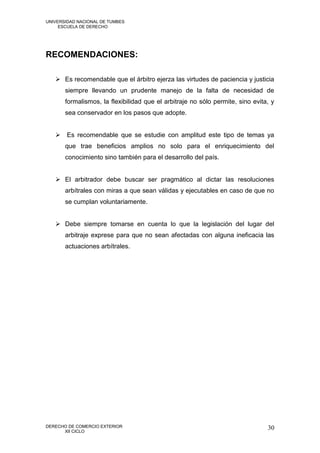 UNIVERSIDAD NACIONAL DE TUMBES
     ESCUELA DE DERECHO




RECOMENDACIONES:

    Es recomendable que el árbitro ejerza las virtudes de paciencia y justicia
       siempre llevando un prudente manejo de la falta de necesidad de
       formalismos, la flexibilidad que el arbitraje no sólo permite, sino evita, y
       sea conservador en los pasos que adopte.


    Es recomendable que se estudie con amplitud este tipo de temas ya
       que trae beneficios amplios no solo para el enriquecimiento del
       conocimiento sino también para el desarrollo del país.


    El arbitrador debe buscar ser pragmático al dictar las resoluciones
       arbítrales con miras a que sean válidas y ejecutables en caso de que no
       se cumplan voluntariamente.


    Debe siempre tomarse en cuenta lo que la legislación del lugar del
       arbitraje exprese para que no sean afectadas con alguna ineficacia las
       actuaciones arbítrales.




DERECHO DE COMERCIO EXTERIOR                                                    30
      XII CICLO
 
