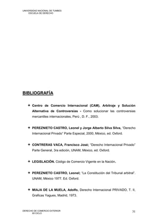 UNIVERSIDAD NACIONAL DE TUMBES
     ESCUELA DE DERECHO




BIBLIOGRAFÍA

    Centro de Comercio Internacional (CAM), Arbitraje y Solución
       Alternativa de Controversias - Como solucionar las controversias
       mercantiles internacionales, Perú , D. F., 2003.


    PEREZNIETO CASTRO, Leonel y Jorge Alberto Silva Silva, “Derecho
       Internacional Privado” Parte Especial, 2000, México, ed. Oxford.


    CONTRERAS VACA, Francisco José; “Derecho Internacional Privado”
       Parte General, 3ra edición, UNAM, México, ed. Oxford.


    LEGISLACIÓN. Código de Comercio Vigente en la Nación.


    PEREZNIETO CASTRO, Leonel; “La Constitución del Tribunal arbitral”.
       UNAM, México 1977. Ed. Oxford.


    MIAJA DE LA MUELA, Adolfo, Derecho Internacional PRIVADO, T. II,
       Graficas Yagues, Madrid, 1973.



DERECHO DE COMERCIO EXTERIOR                                              31
      XII CICLO
 