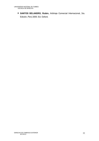 UNIVERSIDAD NACIONAL DE TUMBES
     ESCUELA DE DERECHO


    SANTOS BELANDRO, Rubén, Arbitraje Comercial Internacional, 3ra.
       Edición, Perú 2000. Ed. Oxford.




DERECHO DE COMERCIO EXTERIOR                                      32
      XII CICLO
 