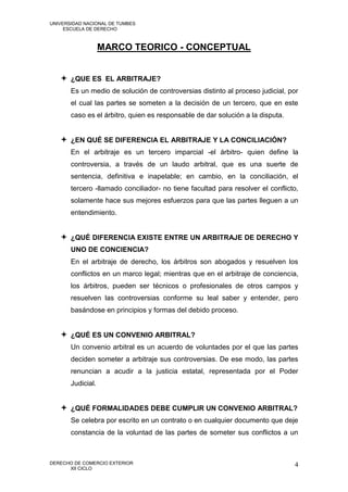 UNIVERSIDAD NACIONAL DE TUMBES
     ESCUELA DE DERECHO



                   MARCO TEORICO - CONCEPTUAL


    ¿QUE ES EL ARBITRAJE?
       Es un medio de solución de controversias distinto al proceso judicial, por
       el cual las partes se someten a la decisión de un tercero, que en este
       caso es el árbitro, quien es responsable de dar solución a la disputa.


    ¿EN QUÉ SE DIFERENCIA EL ARBITRAJE Y LA CONCILIACIÓN?
       En el arbitraje es un tercero imparcial -el árbitro- quien define la
       controversia, a través de un laudo arbitral, que es una suerte de
       sentencia, definitiva e inapelable; en cambio, en la conciliación, el
       tercero -llamado conciliador- no tiene facultad para resolver el conflicto,
       solamente hace sus mejores esfuerzos para que las partes lleguen a un
       entendimiento.


    ¿QUÉ DIFERENCIA EXISTE ENTRE UN ARBITRAJE DE DERECHO Y
       UNO DE CONCIENCIA?
       En el arbitraje de derecho, los árbitros son abogados y resuelven los
       conflictos en un marco legal; mientras que en el arbitraje de conciencia,
       los árbitros, pueden ser técnicos o profesionales de otros campos y
       resuelven las controversias conforme su leal saber y entender, pero
       basándose en principios y formas del debido proceso.


    ¿QUÉ ES UN CONVENIO ARBITRAL?
       Un convenio arbitral es un acuerdo de voluntades por el que las partes
       deciden someter a arbitraje sus controversias. De ese modo, las partes
       renuncian a acudir a la justicia estatal, representada por el Poder
       Judicial.


    ¿QUÉ FORMALIDADES DEBE CUMPLIR UN CONVENIO ARBITRAL?
       Se celebra por escrito en un contrato o en cualquier documento que deje
       constancia de la voluntad de las partes de someter sus conflictos a un



DERECHO DE COMERCIO EXTERIOR                                                    4
      XII CICLO
 