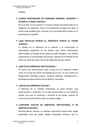 UNIVERSIDAD NACIONAL DE TUMBES
     ESCUELA DE DERECHO


       arbitraje.


    ¿PUEDO DESCONOCER UN CONVENIO ARBITRAL SUSCRITO Y
       ACUDIR AL PODER JUDICIAL?
       No se puede. Si se suscribió un convenio arbitral, las partes están en la
       obligación de respetarlo. Ante el incumplimiento de alguna de ellas, el
       árbitro está facultado para continuar con el procedimiento incluso sin la
       participación de aquélla.


    ¿QUÉ VENTAJAS OFRECE EL ARBITRAJE FRENTE AL PODER
       JUDICIAL?
       La rapidez en la obtención de la solución a la controversia, la
       especialidad profesional de los árbitros para dirimir controversias
       determinadas, la facultad de las partes de poder designar a sus árbitros
       garantizando la imparcialidad del proceso, además de la libertad de las
       partes de poder fijar ellas mismas las reglas del proceso arbitral.


    ¿QUÉ ES UN ARBITRAJE INSTITUCIONAL?
       Es aquél cuya administración está a cargo de una institución arbitral
       como es el caso del Centro de Arbitraje de la CCL, el cual cuenta con
       Reglamentos Arbitrales propios, personal calificado, infraestructura y
       tecnología puesta al servicio de los árbitros y las partes.


    ¿QUÉ ES UN ARBITRAJE AD-HOC?
       A diferencia de un arbitraje institucional, es aquel proceso cuya
       administración y desarrollo no ha sido encomendado a una institución
       arbitral, sino que es conducido a voluntad de las partes, quienes en
       concurrencia de los árbitros, fijan sus propias reglas.


    ¿CONVIENE PACTAR UN ARBITRAJE INSTITUCIONAL O UN
       ARBITRAJE AD-HOC?
       Recomendamos siempre un arbitraje institucional porque tiene reglas
       predecibles para las partes. Regula situaciones diversas, que un


DERECHO DE COMERCIO EXTERIOR                                                  5
      XII CICLO
 