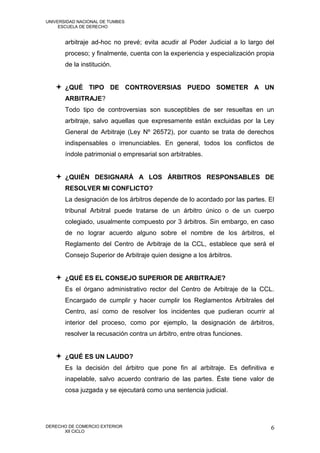 UNIVERSIDAD NACIONAL DE TUMBES
     ESCUELA DE DERECHO


       arbitraje ad-hoc no prevé; evita acudir al Poder Judicial a lo largo del
       proceso; y finalmente, cuenta con la experiencia y especialización propia
       de la institución.


    ¿QUÉ TIPO DE CONTROVERSIAS PUEDO SOMETER A UN
       ARBITRAJE?
       Todo tipo de controversias son susceptibles de ser resueltas en un
       arbitraje, salvo aquellas que expresamente están excluidas por la Ley
       General de Arbitraje (Ley Nº 26572), por cuanto se trata de derechos
       indispensables o irrenunciables. En general, todos los conflictos de
       índole patrimonial o empresarial son arbitrables.


    ¿QUIÉN DESIGNARÁ A LOS ÁRBITROS RESPONSABLES DE
       RESOLVER MI CONFLICTO?
       La designación de los árbitros depende de lo acordado por las partes. El
       tribunal Arbitral puede tratarse de un árbitro único o de un cuerpo
       colegiado, usualmente compuesto por 3 árbitros. Sin embargo, en caso
       de no lograr acuerdo alguno sobre el nombre de los árbitros, el
       Reglamento del Centro de Arbitraje de la CCL, establece que será el
       Consejo Superior de Arbitraje quien designe a los árbitros.


    ¿QUÉ ES EL CONSEJO SUPERIOR DE ARBITRAJE?
       Es el órgano administrativo rector del Centro de Arbitraje de la CCL.
       Encargado de cumplir y hacer cumplir los Reglamentos Arbitrales del
       Centro, así como de resolver los incidentes que pudieran ocurrir al
       interior del proceso, como por ejemplo, la designación de árbitros,
       resolver la recusación contra un árbitro, entre otras funciones.


    ¿QUÉ ES UN LAUDO?
       Es la decisión del árbitro que pone fin al arbitraje. Es definitiva e
       inapelable, salvo acuerdo contrario de las partes. Éste tiene valor de
       cosa juzgada y se ejecutará como una sentencia judicial.




DERECHO DE COMERCIO EXTERIOR                                                  6
      XII CICLO
 