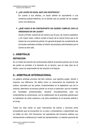 UNIVERSIDAD NACIONAL DE TUMBES
     ESCUELA DE DERECHO


    ¿UN LAUDO ES IGUAL QUE UNA SENTENCIA?
       En cuanto a sus efectos, un laudo arbitral es equivalente a una
       sentencia judicial definitiva, en el sentido que es posible de ser exigido
       como una sentencia.


    ¿QUÉ HAGO SI MI CONTRAPARTE NO QUIERE CUMPLIR CON LO
       ORDENADO EN UN LAUDO?
       Acudir al Poder Judicial de tal manera que el juez, de manera expeditiva
       y sin mayor costo, ordene cumplir el laudo de la misma forma que si se
       tratara de una sentencia judicial. En general el grado de cumplimiento de
       los laudos arbítrales emitidos al interior de procesos administrados por el
       Centro es bien alto.


I.- ARBITRAJE
DEFINICION:
Es un medio de solución de controversias distinto al proceso judicial, por el cual
las partes se someten a la decisión de un tercero, que en este caso es el
árbitro, quien es responsable de dar solución a la disputa.


II.- ARBITRAJE INTERNACIONAL
La palabra arbitraje proviene del latín arbitrari, que significa juzgar, decidir o
enjuiciar una diferencia. Se define como un instrumento de impartición de
justicia, acordado por las partes, fundamentadas en la legislación que así lo
autoriza, alternativo al proceso judicial, en el que un particular, que es investido
con    facultades    jurisdiccionales,   resuelve   vinculativamente     para   los
contendientes la controversia, con la colaboración de la autoridad judicial para
la realización de actos coactivos y de otros señalados en el acuerdo arbitral o
en la ley.


Todos los días existe un gran intercambio de bienes y servicios entre
proveedores que se encuentran en un país y compradores o adquirientes que
se hallan en otro. Con frecuencia, los operadores del comercio realizan sus
transacciones a distancia por medio de representantes. La relación personal de

DERECHO DE COMERCIO EXTERIOR                                                      7
      XII CICLO
 
