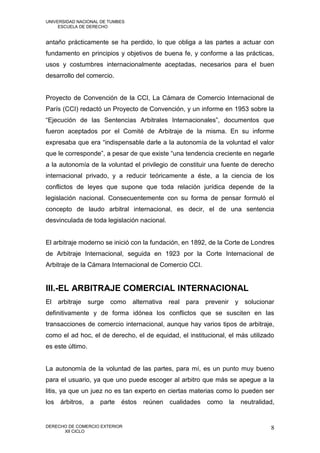 UNIVERSIDAD NACIONAL DE TUMBES
     ESCUELA DE DERECHO


antaño prácticamente se ha perdido, lo que obliga a las partes a actuar con
fundamento en principios y objetivos de buena fe, y conforme a las prácticas,
usos y costumbres internacionalmente aceptadas, necesarios para el buen
desarrollo del comercio.


Proyecto de Convención de la CCI, La Cámara de Comercio Internacional de
París (CCI) redactó un Proyecto de Convención, y un informe en 1953 sobre la
“Ejecución de las Sentencias Arbitrales Internacionales”, documentos que
fueron aceptados por el Comité de Arbitraje de la misma. En su informe
expresaba que era “indispensable darle a la autonomía de la voluntad el valor
que le corresponde”, a pesar de que existe “una tendencia creciente en negarle
a la autonomía de la voluntad el privilegio de constituir una fuente de derecho
internacional privado, y a reducir teóricamente a éste, a la ciencia de los
conflictos de leyes que supone que toda relación jurídica depende de la
legislación nacional. Consecuentemente con su forma de pensar formuló el
concepto de laudo arbitral internacional, es decir, el de una sentencia
desvinculada de toda legislación nacional.


El arbitraje moderno se inició con la fundación, en 1892, de la Corte de Londres
de Arbitraje Internacional, seguida en 1923 por la Corte Internacional de
Arbitraje de la Cámara Internacional de Comercio CCI.


III.-EL ARBITRAJE COMERCIAL INTERNACIONAL
El arbitraje      surge   como   alternativa   real para    prevenir y solucionar
definitivamente y de forma idónea los conflictos que se susciten en las
transacciones de comercio internacional, aunque hay varios tipos de arbitraje,
como el ad hoc, el de derecho, el de equidad, el institucional, el más utilizado
es este último.


La autonomía de la voluntad de las partes, para mí, es un punto muy bueno
para el usuario, ya que uno puede escoger al arbitro que más se apegue a la
litis, ya que un juez no es tan experto en ciertas materias como lo pueden ser
los   árbitros, a parte     éstos reúnen       cualidades   como la neutralidad,


DERECHO DE COMERCIO EXTERIOR                                                    8
      XII CICLO
 