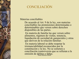 CONCILIACIÓN


Materias conciliables
   De acuerdo al Art. 9 de la ley, son materias
   conciliables las pretensiones determinadas o
   determinables que versen sobre derechos
   disponibles de las partes.
    En materia de familia las que versen sobre
   alimentos, régimen de visitas, tenencia,
   liquidación de sociedad de gananciales y otras
   que deriven de la relación familiar.
    En materia laboral se debe respetar la
   irrenunciabilidad reconocidos por la
   constitución y la ley. No se someten a
   conciliación controversia que se refieran a la
   omisión de delitos o faltas.
                 Oscar Herrera Giurfa
 