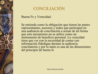 CONCILIACIÓN
Buena Fe y Veracidad:

Se entiende como la obligación que tienen las partes
representantes, asesores y todos que participen en
una audiencia de conciliación a actuar de tal forma
que este mecanismo no se utilice como un
instrumento de beneficio personal. La veracidad
tiene que ver con la necesidad de contar con
información fidedigna durante la audiencia
conciliatoria y por lo tanto es una de las dimensiones
del principio de buena fe




                   Oscar Herrera Giurfa
 