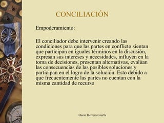 CONCILIACIÓN
Empoderamiento:

El conciliador debe intervenir creando las
condiciones para que las partes en conflicto sientan
que participan en iguales términos en la discusión,
expresan sus intereses y necesidades, influyen en la
toma de decisiones, presentan alternativas, evalúan
las consecuencias de las posibles soluciones y
participan en el logro de la solución. Esto debido a
que frecuentemente las partes no cuentan con la
misma cantidad de recurso




                   Oscar Herrera Giurfa
 