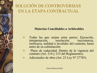 SOLUCIÓN DE CONTROVERSIAS
 EN LA ETAPA CONTRACTUAL



          Materias Conciliables o Arbitrables

  w   Todas las que surjan entre partes: Ejecución,
      interpretación,      resolución,      inexistencia,
      ineficacia, nulidad o invalidez del contrato, hasta
      antes de su culminación.
  w    Plazo de caducidad: Dentro de la vigencia del
      contrato (Art. 214 y 215 del Reglamento).
  w   Adicionales de obra (Art. 23 Ley Nº 27785).


                   Oscar Herrera Giurfa
 