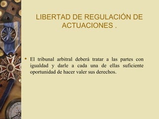 LIBERTAD DE REGULACIÓN DE
           ACTUACIONES .



 El tribunal arbitral deberá tratar a las partes con
  igualdad y darle a cada una de ellas suficiente
  oportunidad de hacer valer sus derechos.
 
