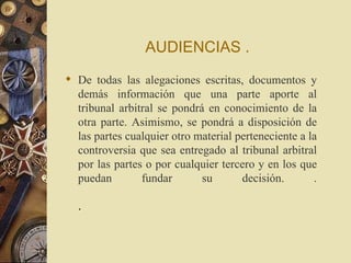 AUDIENCIAS .
 De todas las alegaciones escritas, documentos y
  demás información que una parte aporte al
  tribunal arbitral se pondrá en conocimiento de la
  otra parte. Asimismo, se pondrá a disposición de
  las partes cualquier otro material perteneciente a la
  controversia que sea entregado al tribunal arbitral
  por las partes o por cualquier tercero y en los que
  puedan        fundar       su       decisión.       .

  .
 