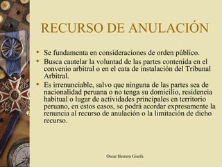 RECURSO DE ANULACIÓN
 Se fundamenta en consideraciones de orden público.
 Busca cautelar la voluntad de las partes contenida en el
  convenio arbitral o en el cata de instalación del Tribunal
  Arbitral.
 Es irrenunciable, salvo que ninguna de las partes sea de
  nacionalidad peruana o no tenga su domicilio, residencia
  habitual o lugar de actividades principales en territorio
  peruano, en estos casos, se podrá acordar expresamente la
  renuncia al recurso de anulación o la limitación de dicho
  recurso.



                       Oscar Herrera Giurfa
 