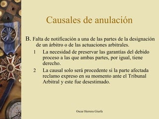 Causales de anulación
B. Falta de notificación a una de las partes de la designación
    de un árbitro o de las actuaciones arbitrales.
   1 La necesidad de preservar las garantías del debido
       proceso a las que ambas partes, por igual, tiene
       derecho.
   2 La causal solo será procedente si la parte afectada
       reclamo expreso en su momento ante el Tribunal
       Arbitral y este fue desestimado.




                        Oscar Herrera Giurfa
 