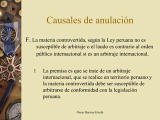 Causales de anulación
F. La materia controvertida, según la Ley peruana no es
       susceptible de arbitraje o el laudo es contrario al orden
       público internacional si es un arbitraje internacional.


   1      La premisa es que se trate de un arbitraje
          internacional, que se realice en territorio peruano y
          la materia controvertida debe ser susceptible de
          arbitrarse de conformidad con la legislación
          peruana.

                          Oscar Herrera Giurfa
 