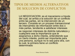 TIPOS DE MEDIOS ALTERNATIVOS
  DE SOLUCION DE CONFLICTOS

  LA NEGOCIACION: es el mecanismo a través
  del cual, se arriba a la solución de un conflicto
  entre las partes, sin la intervención de un
  tercero. Consiste en un proceso transaccional
  de intercambio de información entre dos o
  más partes, tendiente a satisfacer intereses
  se negocian intereses de distinta naturaleza y
  cualquiera sea la importancia que le
  asignamos a dicho interés, entendiendo que
  un cierto interés, podrá ser importante para
  una persona, aunque no lo sea para otra, con
  la cual, la primera tiene un conflicto
  determinado

                  Oscar Herrera Giurfa
 