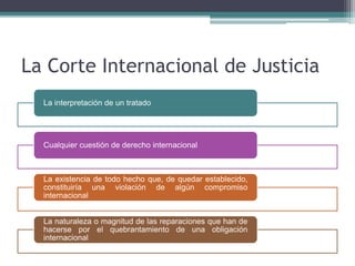 La Corte Internacional de Justicia
La interpretación de un tratado
Cualquier cuestión de derecho internacional
La existencia de todo hecho que, de quedar establecido,
constituiría una violación de algún compromiso
internacional
La naturaleza o magnitud de las reparaciones que han de
hacerse por el quebrantamiento de una obligación
internacional
 