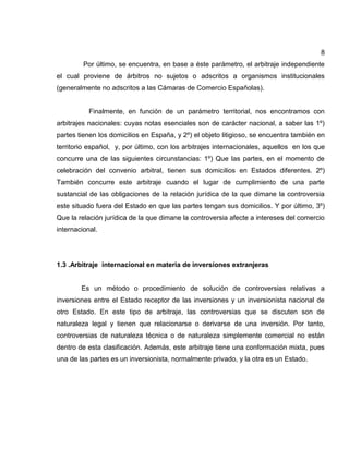 8
Por último, se encuentra, en base a éste parámetro, el arbitraje independiente
el cual proviene de árbitros no sujetos o adscritos a organismos institucionales
(generalmente no adscritos a las Cámaras de Comercio Españolas).
Finalmente, en función de un parámetro territorial, nos encontramos con
arbitrajes nacionales: cuyas notas esenciales son de carácter nacional, a saber las 1º)
partes tienen los domicilios en España, y 2º) el objeto litigioso, se encuentra también en
territorio español, y, por último, con los arbitrajes internacionales, aquellos en los que
concurre una de las siguientes circunstancias: 1º) Que las partes, en el momento de
celebración del convenio arbitral, tienen sus domicilios en Estados diferentes. 2º)
También concurre este arbitraje cuando el lugar de cumplimiento de una parte
sustancial de las obligaciones de la relación jurídica de la que dimane la controversia
este situado fuera del Estado en que las partes tengan sus domicilios. Y por último, 3º)
Que la relación jurídica de la que dimane la controversia afecte a intereses del comercio
internacional.
1.3 .Arbitraje internacional en materia de inversiones extranjeras
Es un método o procedimiento de solución de controversias relativas a
inversiones entre el Estado receptor de las inversiones y un inversionista nacional de
otro Estado. En este tipo de arbitraje, las controversias que se discuten son de
naturaleza legal y tienen que relacionarse o derivarse de una inversión. Por tanto,
controversias de naturaleza técnica o de naturaleza simplemente comercial no están
dentro de esta clasificación. Además, este arbitraje tiene una conformación mixta, pues
una de las partes es un inversionista, normalmente privado, y la otra es un Estado.
 