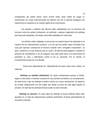10
consiguiente, las partes tienen cierto control sobre quien habrá de juzgar su
controversia. En casos internacionales los árbitros son por lo general abogados con
experiencia y/o expertos en la materia objeto de la controversia.
Los poderes y deberes del tribunal están establecidos por los términos del
convenio entre las partes (incluyendo, en particular, cualquier reglamento de arbitraje
que haya sido adoptado) y las leyes nacionales aplicables en cada caso.
Los árbitros están obligados a pronunciar sus laudos bajo la ley aplicable en la
mayoría de los ordenamientos jurídicos, a no ser que las partes hayan acordado otra
cosa (por ejemplo, autorizando al tribunal a decidir como “amigable componedor”, es
decir, conforme a lo que entienda que es “justo”). El tribunal está obligado a respetar el
principio de contradicción y ha de asegurar que cada parte tiene una oportunidad de
presentar su caso y defenderse contra el de su oponente. Por lo demás, el
procedimiento puede ser muy flexible.
Ahora bien dependiendo de Dependiendo de quién actúe como arbitro: se
habla de:
Arbitraje en equidad (arbitrador): Es aquel caracterizado porque el árbitro,
según su leal saber y entender resuelve él o los asuntos sometidos a su consideración.
En esta forma o tipo de arbitraje el árbitro cuenta con mayor discrecional, sin perjuicio
de cumplir íntegramente con las reglas que desde el punto de vista legal regulan el
proceso. En este tipo de arbitraje el laudo suele no estar motivado.
Arbitraje en derecho: En esta clase de arbitraje el laudo proferido debe estar
ajustado en un todo las disposiciones jurídicas pertinentes. El laudo generalmente se
encuentra motivado
 