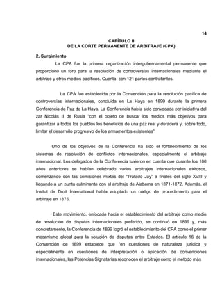 14
CAPÍTULO II
DE LA CORTE PERMANENTE DE ARBITRAJE (CPA)
2. Surgimiento
La CPA fue la primera organización intergubernamental permanente que
proporcionó un foro para la resolución de controversias internacionales mediante el
arbitraje y otros medios pacíficos. Cuenta con 121 partes contratantes.
La CPA fue establecida por la Convención para la resolución pacífica de
controversias internacionales, concluida en La Haya en 1899 durante la primera
Conferencia de Paz de La Haya. La Conferencia había sido convocada por iniciativa del
zar Nicolás II de Rusia “con el objeto de buscar los medios más objetivos para
garantizar a todos los pueblos los beneficios de una paz real y duradera y, sobre todo,
limitar el desarrollo progresivo de los armamentos existentes”.
Uno de los objetivos de la Conferencia ha sido el fortalecimiento de los
sistemas de resolución de conflictos internacionales, especialmente el arbitraje
internacional. Los delegados de la Conferencia tuvieron en cuenta que durante los 100
años anteriores se habían celebrado varios arbitrajes internacionales exitosos,
comenzando con las comisiones mixtas del “Tratado Jay” a finales del siglo XVIII y
llegando a un punto culminante con el arbitraje de Alabama en 1871-1872. Además, el
Insitut de Droit International había adoptado un código de procedimiento para el
arbitraje en 1875.
Este movimiento, enfocado hacia el establecimiento del arbitraje como medio
de resolución de disputas internacionales preferido, se continuó en 1899 y, más
concretamente, la Conferencia de 1899 logró el establecimiento del CPA como el primer
mecanismo global para la solución de disputas entre Estados. El artículo 16 de la
Convención de 1899 establece que “en cuestiones de naturaleza jurídica y
especialmente en cuestiones de interpretación o aplicación de convenciones
internacionales, las Potencias Signatarias reconocen el arbitraje como el método más
 