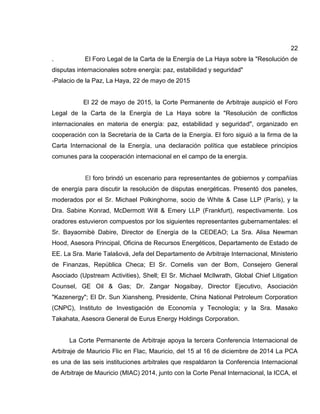 22
. El Foro Legal de la Carta de la Energía de La Haya sobre la "Resolución de
disputas internacionales sobre energía: paz, estabilidad y seguridad"
-Palacio de la Paz, La Haya, 22 de mayo de 2015
El 22 de mayo de 2015, la Corte Permanente de Arbitraje auspició el Foro
Legal de la Carta de la Energía de La Haya sobre la "Resolución de conflictos
internacionales en materia de energía: paz, estabilidad y seguridad", organizado en
cooperación con la Secretaría de la Carta de la Energía. El foro siguió a la firma de la
Carta Internacional de la Energía, una declaración política que establece principios
comunes para la cooperación internacional en el campo de la energía.
El foro brindó un escenario para representantes de gobiernos y compañías
de energía para discutir la resolución de disputas energéticas. Presentó dos paneles,
moderados por el Sr. Michael Polkinghorne, socio de White & Case LLP (París), y la
Dra. Sabine Konrad, McDermott Will & Emery LLP (Frankfurt), respectivamente. Los
oradores estuvieron compuestos por los siguientes representantes gubernamentales: el
Sr. Bayaornibè Dabire, Director de Energía de la CEDEAO; La Sra. Alisa Newman
Hood, Asesora Principal, Oficina de Recursos Energéticos, Departamento de Estado de
EE. La Sra. Marie Talašová, Jefa del Departamento de Arbitraje Internacional, Ministerio
de Finanzas, República Checa; El Sr. Cornelis van der Bom, Consejero General
Asociado (Upstream Activities), Shell; El Sr. Michael McIlwrath, Global Chief Litigation
Counsel, GE Oil & Gas; Dr. Zangar Nogaibay, Director Ejecutivo, Asociación
"Kazenergy"; El Dr. Sun Xiansheng, Presidente, China National Petroleum Corporation
(CNPC), Instituto de Investigación de Economía y Tecnología; y la Sra. Masako
Takahata, Asesora General de Eurus Energy Holdings Corporation.
La Corte Permanente de Arbitraje apoya la tercera Conferencia Internacional de
Arbitraje de Mauricio Flic en Flac, Mauricio, del 15 al 16 de diciembre de 2014 La PCA
es una de las seis instituciones arbitrales que respaldaron la Conferencia Internacional
de Arbitraje de Mauricio (MIAC) 2014, junto con la Corte Penal Internacional, la ICCA, el
 