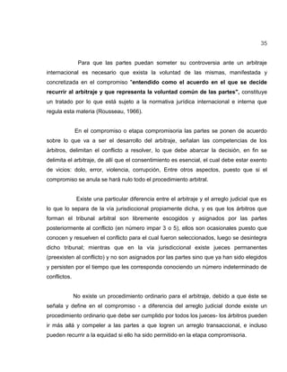 35
Para que las partes puedan someter su controversia ante un arbitraje
internacional es necesario que exista la voluntad de las mismas, manifestada y
concretizada en el compromiso "entendido como el acuerdo en el que se decide
recurrir al arbitraje y que representa la voluntad común de las partes", constituye
un tratado por lo que está sujeto a la normativa jurídica internacional e interna que
regula esta materia (Rousseau, 1966).
En el compromiso o etapa compromisoria las partes se ponen de acuerdo
sobre lo que va a ser el desarrollo del arbitraje, señalan las competencias de los
árbitros, delimitan el conflicto a resolver, lo que debe abarcar la decisión, en fin se
delimita el arbitraje, de allí que el consentimiento es esencial, el cual debe estar exento
de vicios: dolo, error, violencia, corrupción, Entre otros aspectos, puesto que si el
compromiso se anula se hará nulo todo el procedimiento arbitral.
Existe una particular diferencia entre el arbitraje y el arreglo judicial que es
lo que lo separa de la vía jurisdiccional propiamente dicha, y es que los árbitros que
forman el tribunal arbitral son libremente escogidos y asignados por las partes
posteriormente al conflicto (en número impar 3 o 5), ellos son ocasionales puesto que
conocen y resuelven el conflicto para el cual fueron seleccionados, luego se desintegra
dicho tribunal; mientras que en la vía jurisdiccional existe jueces permanentes
(preexisten al conflicto) y no son asignados por las partes sino que ya han sido elegidos
y persisten por el tiempo que les corresponda conociendo un número indeterminado de
conflictos.
No existe un procedimiento ordinario para el arbitraje, debido a que éste se
señala y define en el compromiso - a diferencia del arreglo judicial donde existe un
procedimiento ordinario que debe ser cumplido por todos los jueces- los árbitros pueden
ir más allá y compeler a las partes a que logren un arreglo transaccional, e incluso
pueden recurrir a la equidad si ello ha sido permitido en la etapa compromisoria.
 