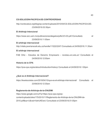 40
CS-SOLUCION-PACIFICA-DE-CONTROVERSIAS
http://cordovaluis.org/blog/wp-content/uploads/2010/04/CS-SOLUCION-PACIFICA-DE-
/23/09/2018.03:30pm
El Arbitraje Intencional
https://www.azc.uam.mx/publicaciones/alegatos/pdfs/3/3-03.pdf./Consultado el
23/09/2018.11:00am
El arbitraje internacional
http://vitela.javerianacali.edu.co/handle/11522/2247/ Consultado el 24/09/2018.11:30am
El arbitraje internacional
FAB Ortiz - Estudios de Derecho Empresario - revistas.unc.edu.ar/ Consultado el
24/09/2018.12:00am
Historia de la CPA
https://pca-cpa.org/es/about/introduction/history/ Consultado el 24/09/2018.1:00pm
¿Qué es el Arbitraje Internacional?
https://lexetsocietas.com/2018/04/10/que-es-el-arbitraje-internacional/ Consultado el
23/09/2018.12:30am
Reglamento-de-Arbitraje-de-la-CNUDMI
https://www.google.com/url?q=https://pca-cpa.org/wp-
content/uploads/sites/175/2015/11/Reglamento-de-Arbitraje-de-la-CNUDMI-de-
2010.pdf&sa=U&ved=0ahUKEwic/ Consultado el 23/09/2018.01:00pm
 