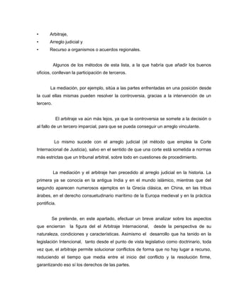 • Arbitraje,
• Arreglo judicial y
• Recurso a organismos o acuerdos regionales.
Algunos de los métodos de esta lista, a la que habría que añadir los buenos
oficios, conllevan la participación de terceros.
La mediación, por ejemplo, sitúa a las partes enfrentadas en una posición desde
la cual ellas mismas pueden resolver la controversia, gracias a la intervención de un
tercero.
El arbitraje va aún más lejos, ya que la controversia se somete a la decisión o
al fallo de un tercero imparcial, para que se pueda conseguir un arreglo vinculante.
Lo mismo sucede con el arreglo judicial (el método que emplea la Corte
Internacional de Justicia), salvo en el sentido de que una corte está sometida a normas
más estrictas que un tribunal arbitral, sobre todo en cuestiones de procedimiento.
La mediación y el arbitraje han precedido al arreglo judicial en la historia. La
primera ya se conocía en la antigua India y en el mundo islámico, mientras que del
segundo aparecen numerosos ejemplos en la Grecia clásica, en China, en las tribus
árabes, en el derecho consuetudinario marítimo de la Europa medieval y en la práctica
pontificia.
Se pretende, en este apartado, efectuar un breve analizar sobre los aspectos
que encierran la figura del el Arbitraje Internacional, desde la perspectiva de su
naturaleza, condiciones y características. Asimismo el desarrollo que ha tenido en la
legislación Intencional, tanto desde el punto de vista legislativo como doctrinario, toda
vez que, el arbitraje permite solucionar conflictos de forma que no hay lugar a recurso,
reduciendo el tiempo que media entre el inicio del conflicto y la resolución firme,
garantizando eso sí los derechos de las partes.
 
