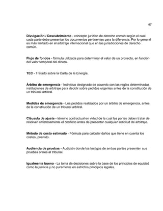 47
Divulgación / Descubrimiento - concepto jurídico de derecho común según el cual
cada parte debe presentar los documentos pertinentes para la diferencia. Por lo general
es más limitado en el arbitraje internacional que en las jurisdicciones de derecho
común.
Flujo de fondos - fórmula utilizada para determinar el valor de un proyecto, en función
del valor temporal del dinero.
TEC - Tratado sobre la Carta de la Energía.
Árbitro de emergencia - Individuo designado de acuerdo con las reglas determinadas
instituciones de arbitraje para decidir sobre pedidos urgentes antes de la constitución de
un tribunal arbitral.
Medidas de emergencia - Los pedidos realizados por un árbitro de emergencia, antes
de la constitución de un tribunal arbitral.
Cláusula de ajuste - término contractual en virtud de la cual las partes deben tratar de
resolver amistosamente el conflicto antes de presentar cualquier solicitud de arbitraje.
Método de costo estimado - Fórmula para calcular daños que tiene en cuenta los
costes, previsto.
Audiencia de pruebas - Audición donde los testigos de ambas partes presenten sus
pruebas orales al tribunal.
Igualmente bueno - La toma de decisiones sobre la base de los principios de equidad
como la justicia y no puramente en estrictos principios legales.
 