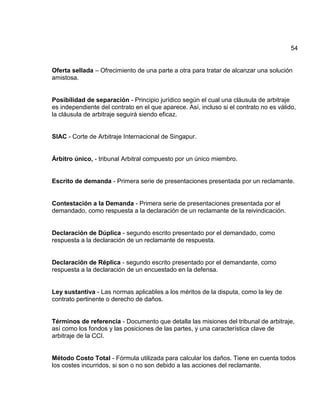 54
Oferta sellada – Ofrecimiento de una parte a otra para tratar de alcanzar una solución
amistosa.
Posibilidad de separación - Principio jurídico según el cual una cláusula de arbitraje
es independiente del contrato en el que aparece. Así, incluso si el contrato no es válido,
la cláusula de arbitraje seguirá siendo eficaz.
SIAC - Corte de Arbitraje Internacional de Singapur.
Árbitro único, - tribunal Arbitral compuesto por un único miembro.
Escrito de demanda - Primera serie de presentaciones presentada por un reclamante.
Contestación a la Demanda - Primera serie de presentaciones presentada por el
demandado, como respuesta a la declaración de un reclamante de la reivindicación.
Declaración de Dúplica - segundo escrito presentado por el demandado, como
respuesta a la declaración de un reclamante de respuesta.
Declaración de Réplica - segundo escrito presentado por el demandante, como
respuesta a la declaración de un encuestado en la defensa.
Ley sustantiva - Las normas aplicables a los méritos de la disputa, como la ley de
contrato pertinente o derecho de daños.
Términos de referencia - Documento que detalla las misiones del tribunal de arbitraje,
así como los fondos y las posiciones de las partes, y una característica clave de
arbitraje de la CCI.
Método Costo Total - Fórmula utilizada para calcular los daños. Tiene en cuenta todos
los costes incurridos, si son o no son debido a las acciones del reclamante.
 