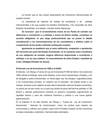 - La función que en ese campo desempeñan las inversiones internacionales de
carácter privado
- La importancia de disponer de medios de conciliación y de arbitraje
internacionales a los que puedan los Estados Contratantes y los nacionales de otros
Estados Contratantes, si lo desean, someter dichas diferencias
- Se reconoce que el consentimiento mutuo de las Partes de someter sus
diferencias a conciliación o a arbitraje, a través de dichos medios, constituye un
acuerdo obligatorio, lo que exige particularmente que se preste la debida
consideración a las recomendaciones de los conciliadores y árbitros sobre el
cumplimiento de los laudos arbitrales (subrayado nuestro).
- Igualmente se estableció que la mera ratificación, aceptación o aprobación
del Convenio por parte del Estado Contratante, no se reputaría como constitutiva
de una obligación de someter ninguna diferencia determinada a conciliación o
arbitraje, a no ser que mediase el consentimiento de dicho Estado ( resaltado de
la Dra. Hildegard Rondón de Sansó).
El Decreto Ley de Inversiones de 1999 y el CIADI.
El Decreto con Rango y Fuerza de Ley de Inversiones N°356 de fecha 3 de octubre de
1999, admite el arbitraje tanto entre Estados, como entre inversionistas y Estados, a fin
de otórgales a estos inversionistas un marco legal que les otorgara seguridad jurídica
a los inversionistas privados, en relación con la actividad del Estado frente a sus
intreses, teniendo como objetivo de todo ello el desarrollo nacional. Nuestro comentario:
no podría ser de otro modo, en un país que recibió el precio del barril de petróleo a 7.98
$/barril y además políticamente iniciando un gobierno necesitado urgentemente de
capitales frescos y para dar confianza financiera y política a una nueva gestión
gubernamental.
En el Capítulo IV de este Decreto con Rango y Fuerza de Ley de Inversiones,
denominado “ Solución de Controversias”, como vía jurídica para resolver las
controversias y coflictos que puedan surgir entre El Estado receptor de las inversiones
privadas nacionales y sobretodo internacionales extranjeras .
 